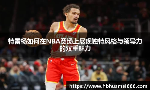 特雷杨如何在NBA赛场上展现独特风格与领导力的双重魅力